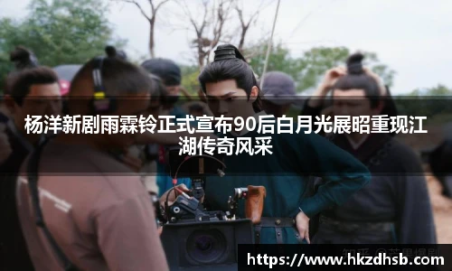 东升国际官网杨洋新剧雨霖铃正式宣布90后白月光展昭重现江湖传奇风采